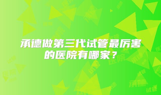 承德做第三代试管最厉害的医院有哪家？