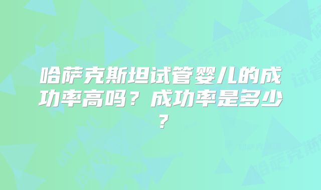 哈萨克斯坦试管婴儿的成功率高吗?成功率是多少?