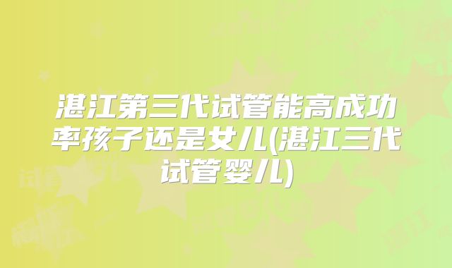湛江第三代试管能高成功率孩子还是女儿(湛江三代试管婴儿)