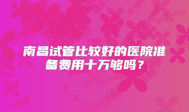 南昌试管比较好的医院准备费用十万够吗？