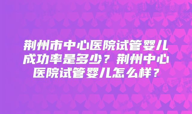 荆州市中心医院试管婴儿成功率是多少?荆州中心医院试管婴儿怎么样?
