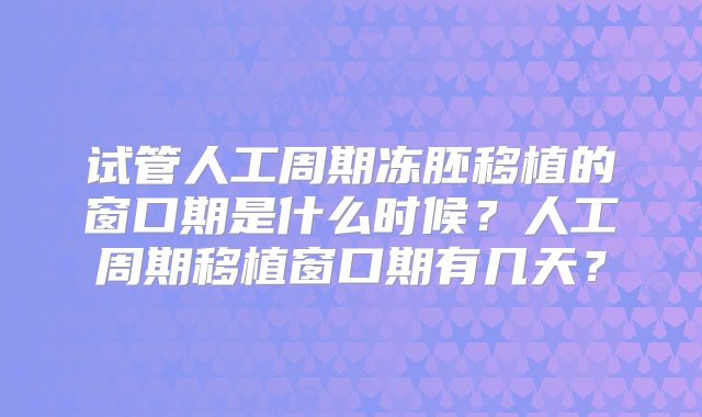 试管人工周期冻胚移植的窗口期是什么时候?人工周期移植窗口期有几天?