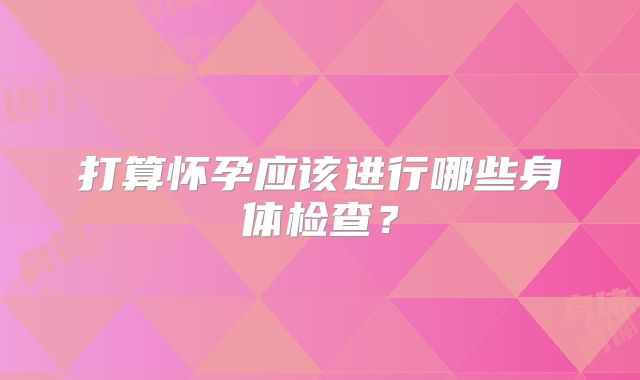 打算怀孕应该进行哪些身体检查？