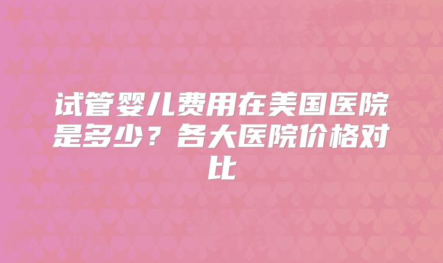 试管婴儿费用在美国医院是多少？各大医院价格对比