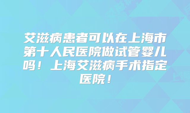 艾滋病患者可以在上海市第十人民医院做试管婴儿吗！上海艾滋病手术指定医院！