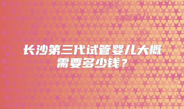 长沙第三代试管婴儿大概需要多少钱?