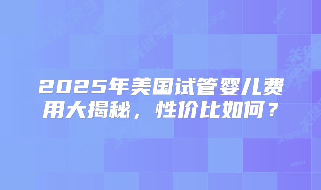 2025年美国试管婴儿费用大揭秘,性价比如何?