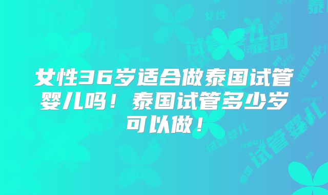 女性36岁适合做泰国试管婴儿吗！泰国试管多少岁可以做！