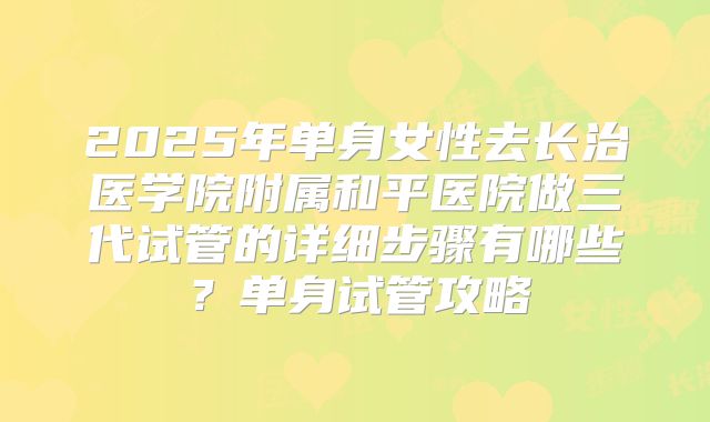 2025年单身女性去长治医学院附属和平医院做三代试管的详细步骤有哪些？单身试管攻略