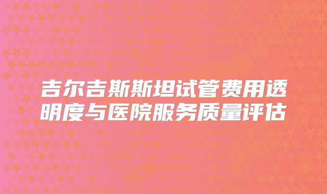 吉尔吉斯斯坦试管费用透明度与医院服务质量评估