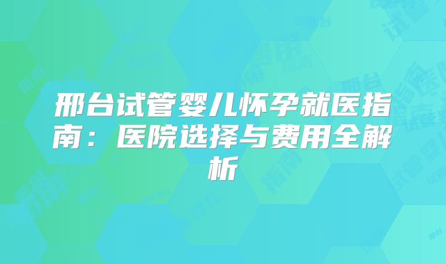 邢台试管婴儿怀孕就医指南：医院选择与费用全解析
