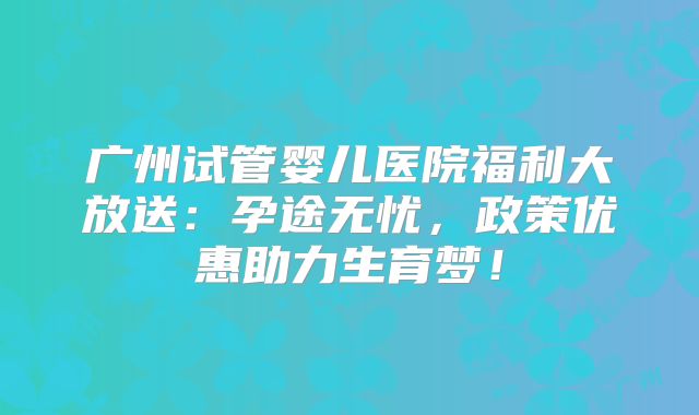 广州试管婴儿医院福利大放送:孕途无忧,政策优惠助力生育梦!