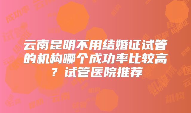云南昆明不用结婚证试管的机构哪个成功率比较高？试管医院推荐