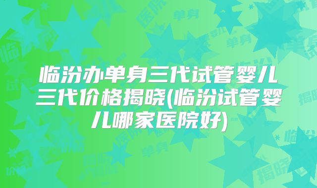 临汾办单身三代试管婴儿三代价格揭晓(临汾试管婴儿哪家医院好)