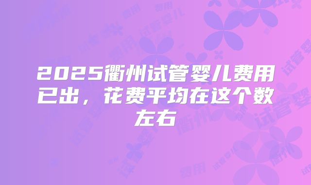 2025衢州试管婴儿费用已出，花费平均在这个数左右