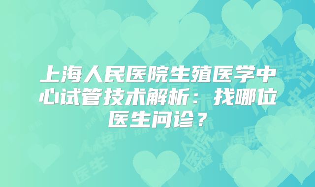 上海人民医院生殖医学中心试管技术解析：找哪位医生问诊？