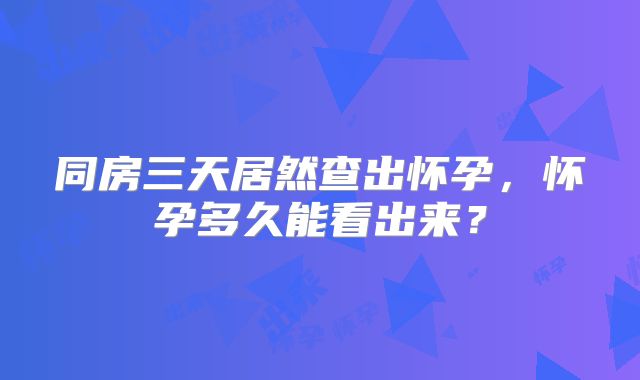 同房三天居然查出怀孕，怀孕多久能看出来？
