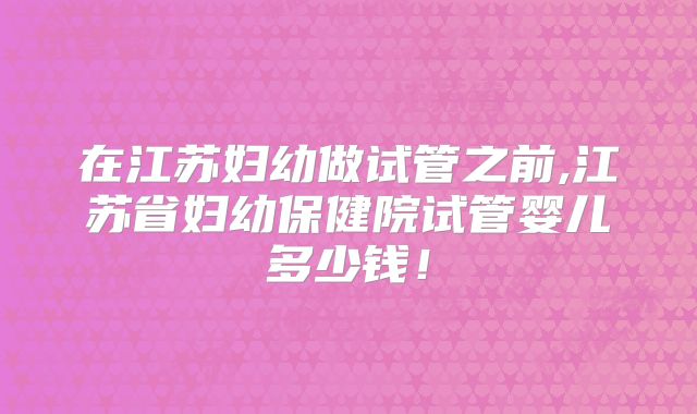 在江苏妇幼做试管之前,江苏省妇幼保健院试管婴儿多少钱！