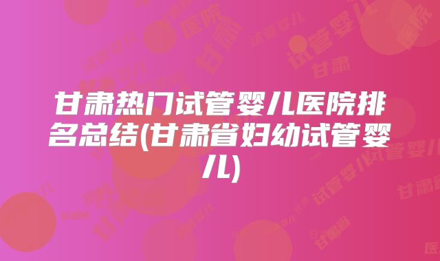 甘肃热门试管婴儿医院排名总结(甘肃省妇幼试管婴儿)