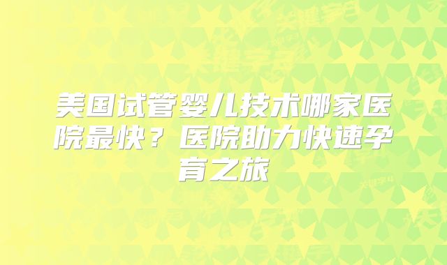 美国试管婴儿技术哪家医院最快?医院助力快速孕育之旅