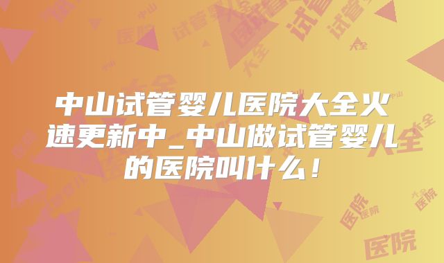 中山试管婴儿医院大全火速更新中_中山做试管婴儿的医院叫什么！