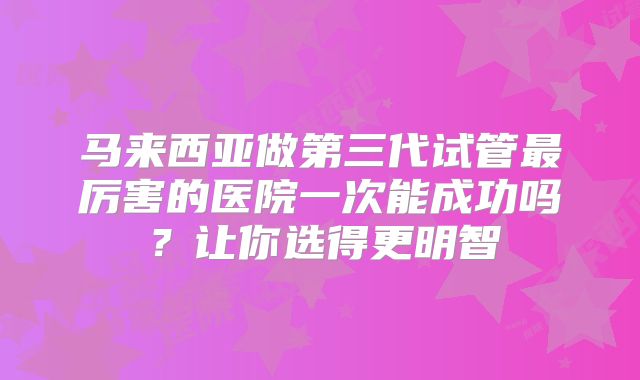 马来西亚做第三代试管最厉害的医院一次能成功吗？让你选得更明智