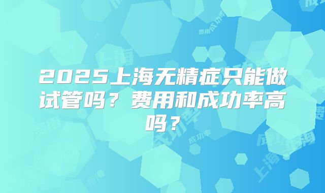 2025上海无精症只能做试管吗？费用和成功率高吗？