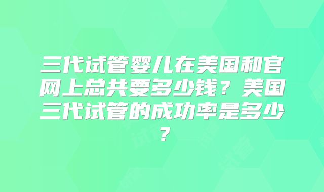 三代试管婴儿在美国和官网上总共要多少钱？美国三代试管的成功率是多少？