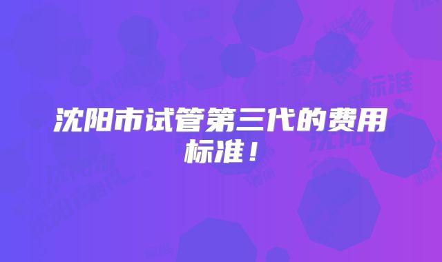 沈阳市试管第三代的费用标准！