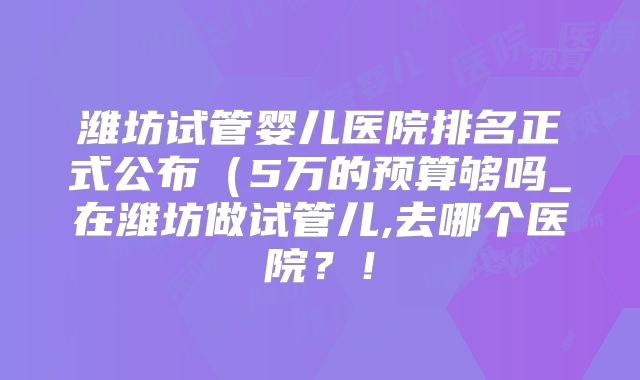 潍坊试管婴儿医院排名正式公布（5万的预算够吗_在潍坊做试管儿,去哪个医院？！