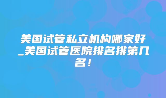 美国试管私立机构哪家好_美国试管医院排名排第几名!