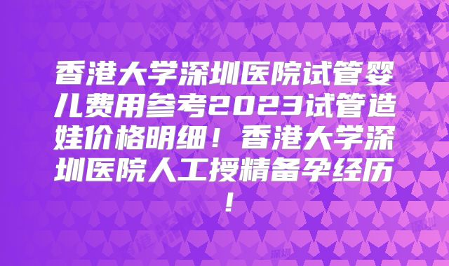 香港大学深圳医院试管婴儿费用参考2023试管造娃价格明细！香港大学深圳医院人工授精备孕经历！