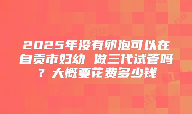 2025年没有卵泡可以在自贡市妇幼 做三代试管吗？大概要花费多少钱