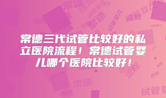 常德三代试管比较好的私立医院流程！常德试管婴儿哪个医院比较好！