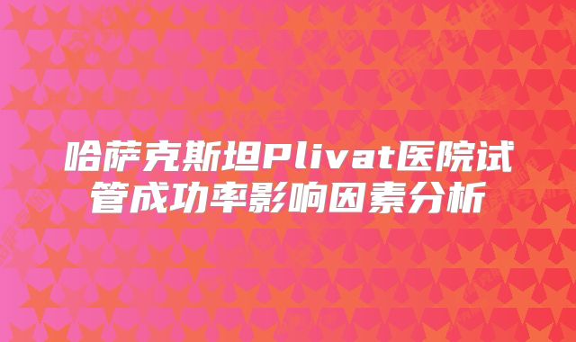 哈萨克斯坦Plivat医院试管成功率影响因素分析