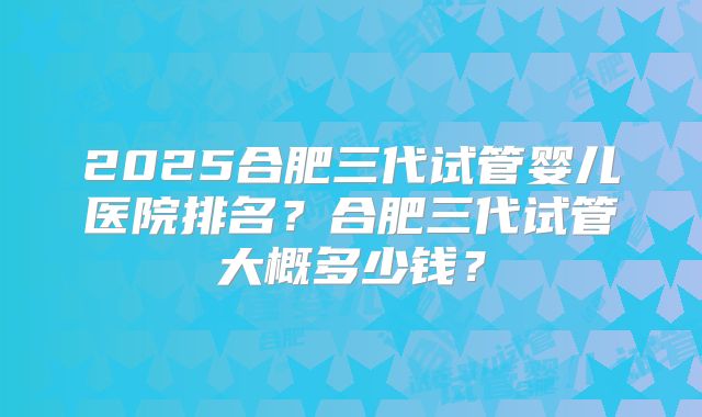 2025合肥三代试管婴儿医院排名？合肥三代试管大概多少钱？