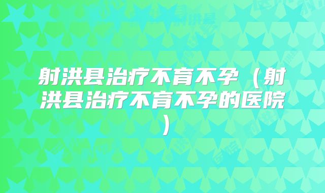 射洪县治疗不育不孕（射洪县治疗不育不孕的医院）