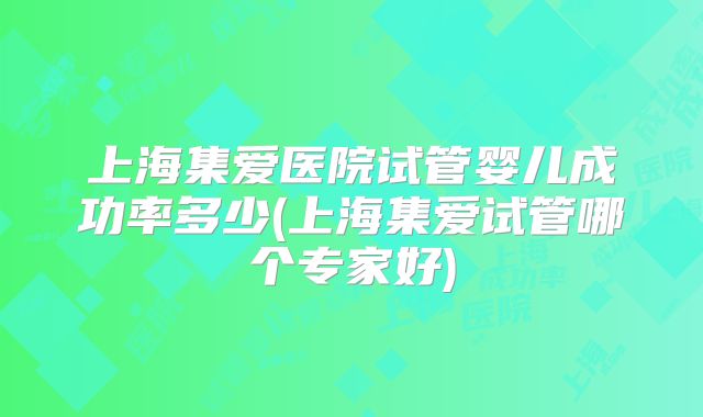 上海集爱医院试管婴儿成功率多少(上海集爱试管哪个专家好)