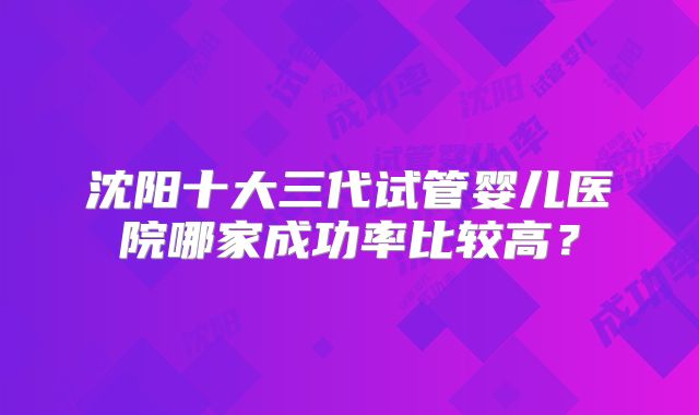 沈阳十大三代试管婴儿医院哪家成功率比较高？