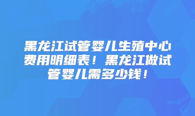 黑龙江试管婴儿生殖中心费用明细表！黑龙江做试管婴儿需多少钱！