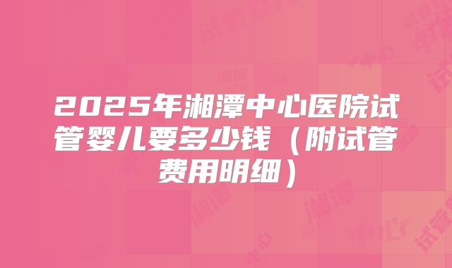 2025年湘潭中心医院试管婴儿要多少钱（附试管费用明细）