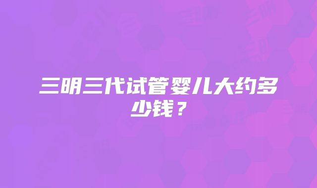 三明三代试管婴儿大约多少钱？