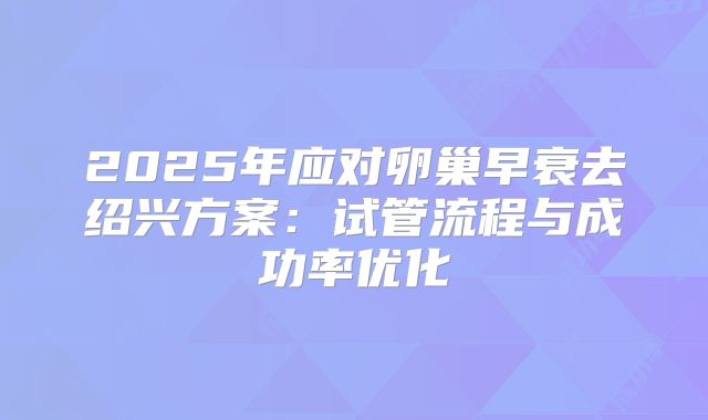 2025年应对卵巢早衰去绍兴方案：试管流程与成功率优化