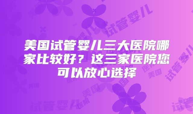美国试管婴儿三大医院哪家比较好？这三家医院您可以放心选择