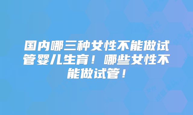 国内哪三种女性不能做试管婴儿生育！哪些女性不能做试管！