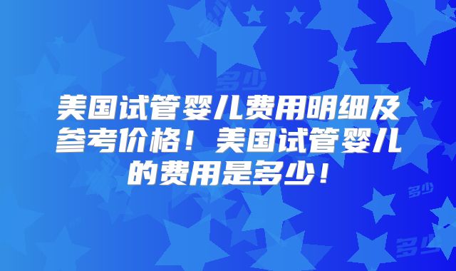 美国试管婴儿费用明细及参考价格！美国试管婴儿的费用是多少！