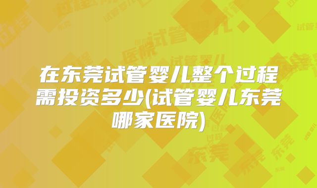 在东莞试管婴儿整个过程需投资多少(试管婴儿东莞哪家医院)