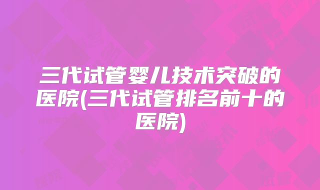 三代试管婴儿技术突破的医院(三代试管排名前十的医院)