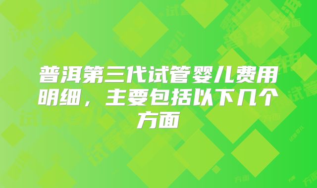 普洱第三代试管婴儿费用明细，主要包括以下几个方面