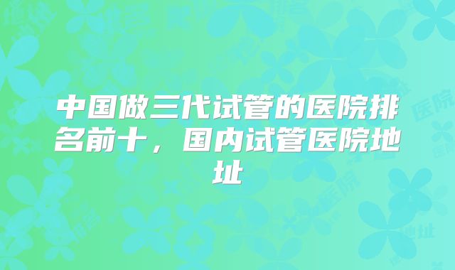 中国做三代试管的医院排名前十,国内试管医院地址